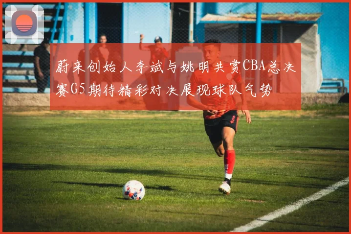 蔚来创始人李斌与姚明共赏CBA总决赛G5期待精彩对决展现球队气势