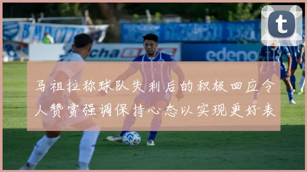 马祖拉称球队失利后的积极回应令人赞赏强调保持心态以实现更好表现