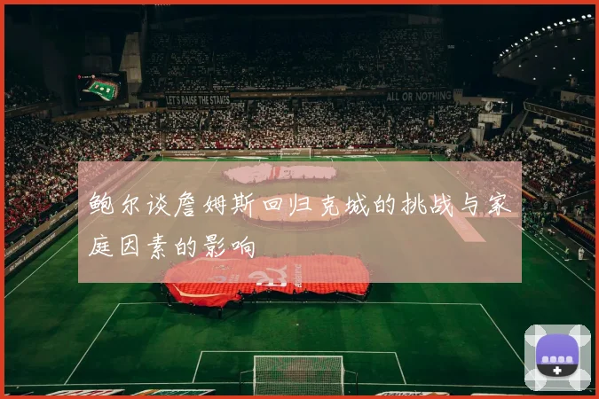 鲍尔谈詹姆斯回归克城的挑战与家庭因素的影响